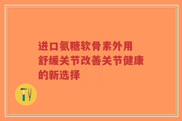 进口氨糖软骨素外用 舒缓关节改善关节健康的新选择