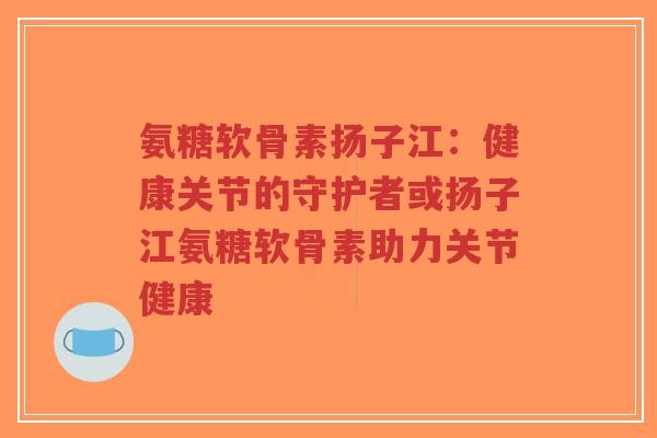 氨糖软骨素扬子江：健康关节的守护者或扬子江氨糖软骨素助力关节健康