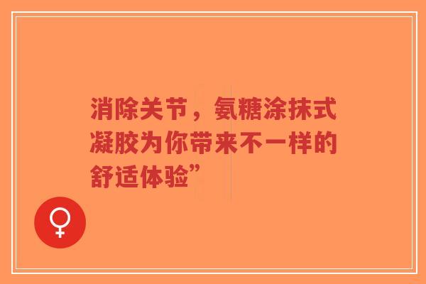 消除关节，氨糖涂抹式凝胶为你带来不一样的舒适体验”
