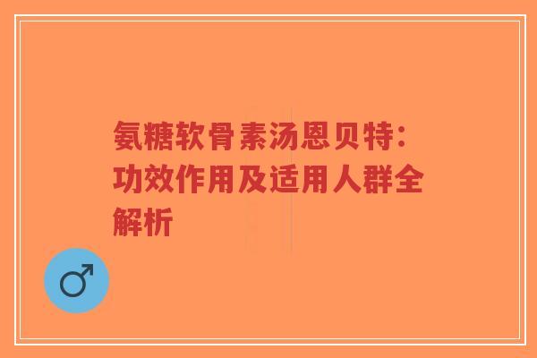 氨糖软骨素汤恩贝特：功效作用及适用人群全解析