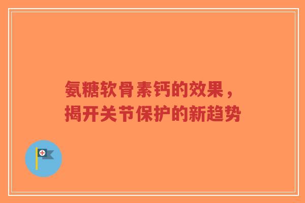 氨糖软骨素钙的效果，揭开关节保护的新趋势