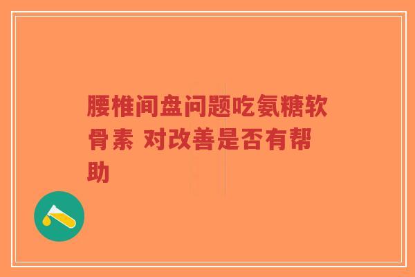 腰椎间盘问题吃氨糖软骨素 对改善是否有帮助