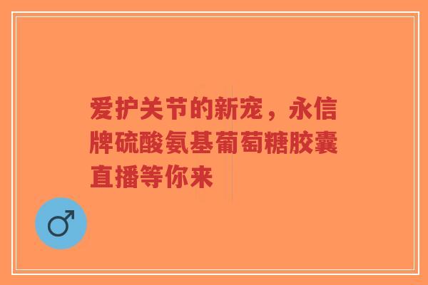 爱护关节的新宠，永信牌硫酸氨基葡萄糖胶囊直播等你来