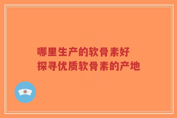 哪里生产的软骨素好 探寻优质软骨素的产地