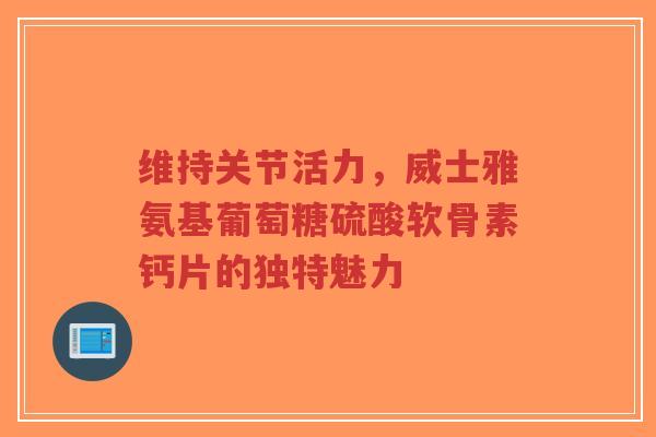维持关节活力，威士雅氨基葡萄糖硫酸软骨素钙片的独特魅力