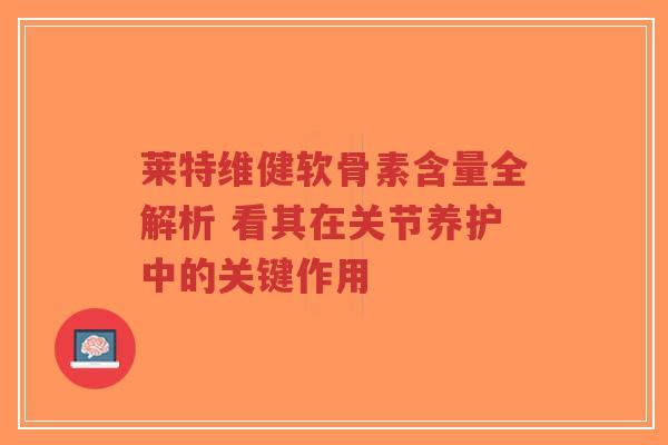 莱特维健软骨素含量全解析 看其在关节养护中的关键作用
