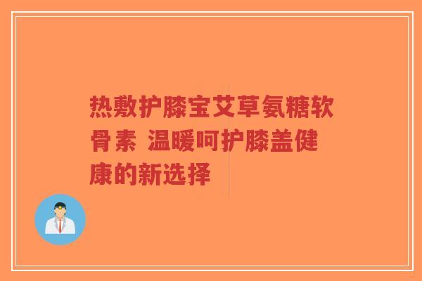 热敷护膝宝艾草氨糖软骨素 温暖呵护膝盖健康的新选择