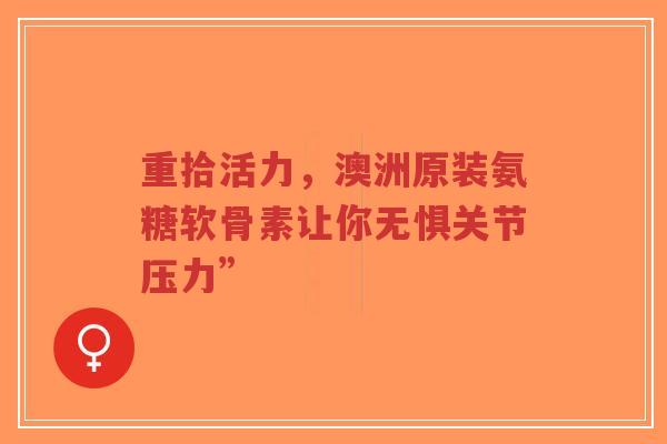 重拾活力，澳洲原装氨糖软骨素让你无惧关节压力”