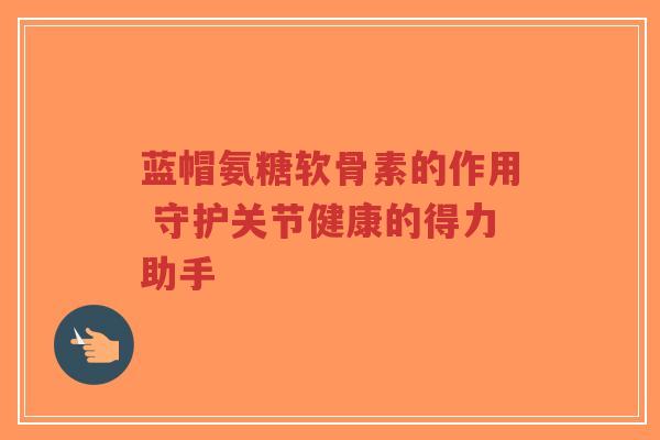 蓝帽氨糖软骨素的作用 守护关节健康的得力助手