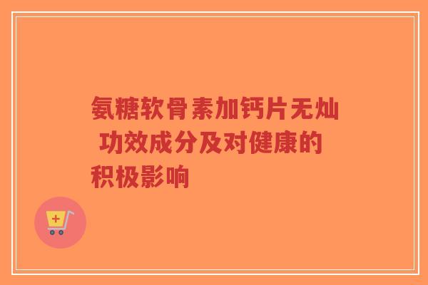氨糖软骨素加钙片无灿 功效成分及对健康的积极影响