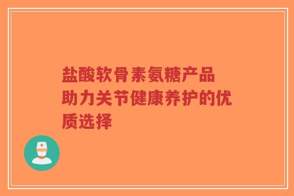 盐酸软骨素氨糖产品 助力关节健康养护的优质选择
