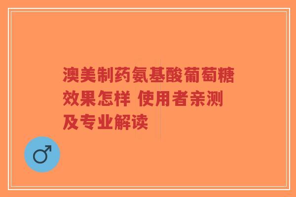 澳美制药氨基酸葡萄糖效果怎样 使用者亲测及专业解读