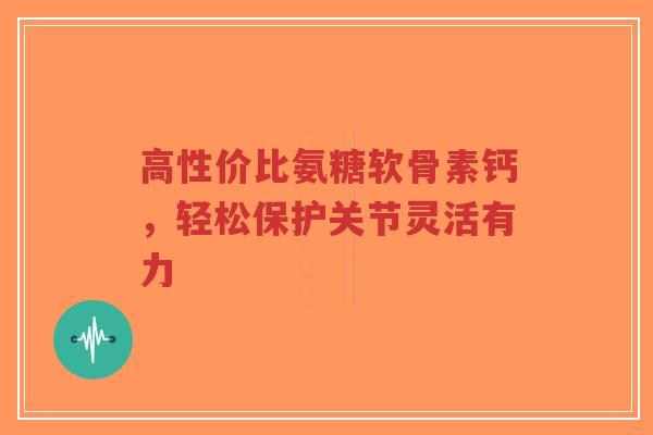 高性价比氨糖软骨素钙，轻松保护关节灵活有力