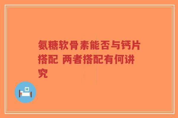 氨糖软骨素能否与钙片搭配 两者搭配有何讲究