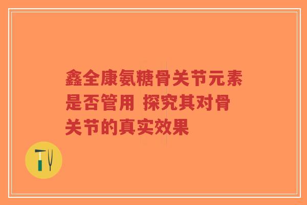 鑫全康氨糖骨关节元素是否管用 探究其对骨关节的真实效果