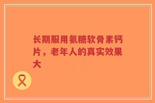 长期服用氨糖软骨素钙片，老年人的真实效果大