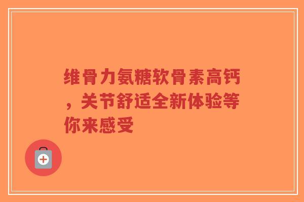 维骨力氨糖软骨素高钙，关节舒适全新体验等你来感受