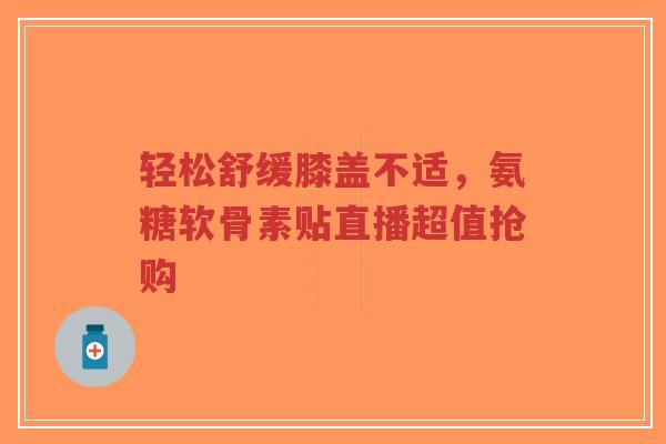 轻松舒缓膝盖不适，氨糖软骨素贴直播超值抢购