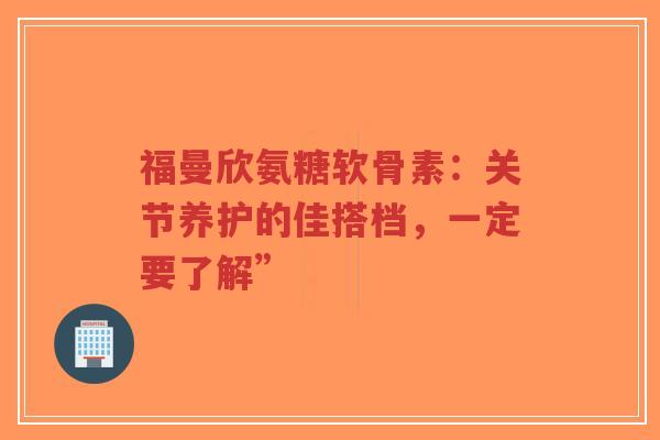 福曼欣氨糖软骨素：关节养护的佳搭档，一定要了解”