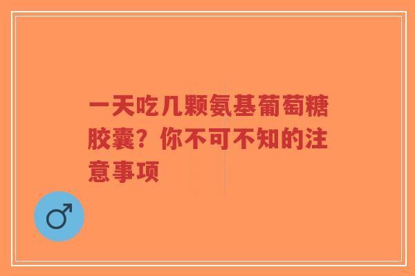 一天吃几颗氨基葡萄糖胶囊？你不可不知的注意事项