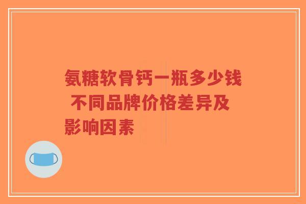 氨糖软骨钙一瓶多少钱 不同品牌价格差异及影响因素
