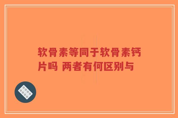 软骨素等同于软骨素钙片吗 两者有何区别与