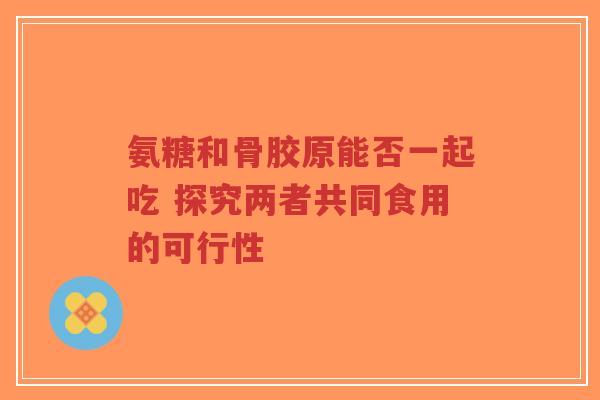 氨糖和骨胶原能否一起吃 探究两者共同食用的可行性