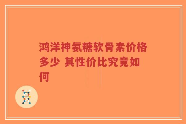 鸿洋神氨糖软骨素价格多少 其性价比究竟如何