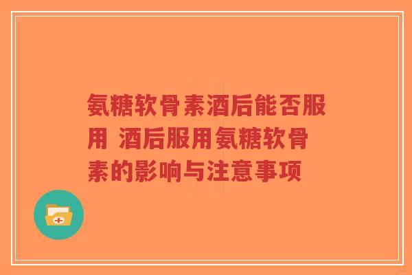 氨糖软骨素酒后能否服用 酒后服用氨糖软骨素的影响与注意事项
