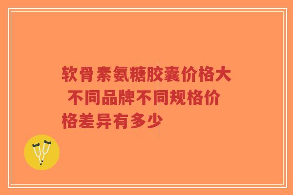 软骨素氨糖胶囊价格大 不同品牌不同规格价格差异有多少