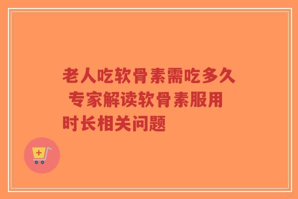 老人吃软骨素需吃多久 专家解读软骨素服用时长相关问题
