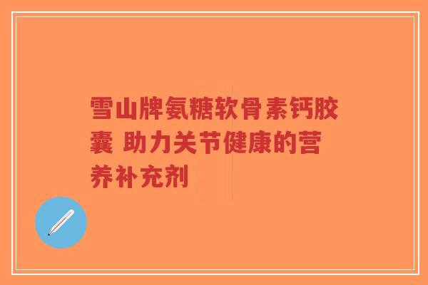 雪山牌氨糖软骨素钙胶囊 助力关节健康的营养补充剂