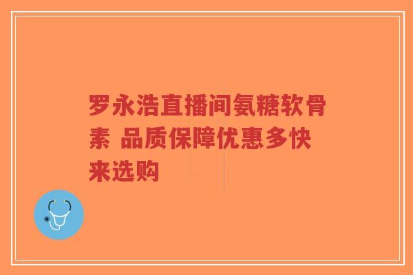 罗永浩直播间氨糖软骨素 品质保障优惠多快来选购