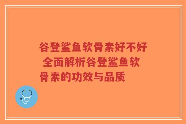 谷登鲨鱼软骨素好不好 全面解析谷登鲨鱼软骨素的功效与品质