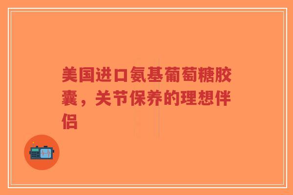 美国进口氨基葡萄糖胶囊，关节保养的理想伴侣
