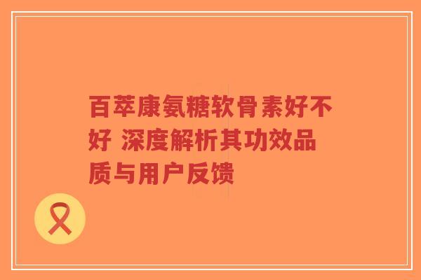 百萃康氨糖软骨素好不好 深度解析其功效品质与用户反馈