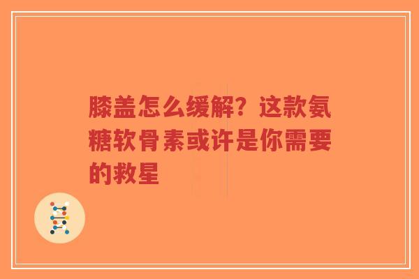 膝盖怎么缓解？这款氨糖软骨素或许是你需要的救星