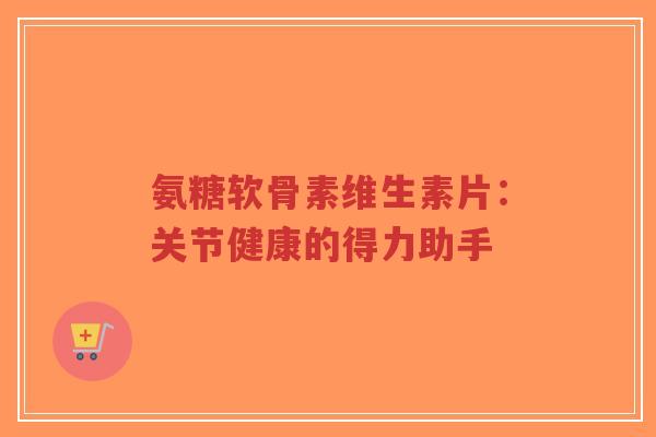 氨糖软骨素维生素片：关节健康的得力助手
