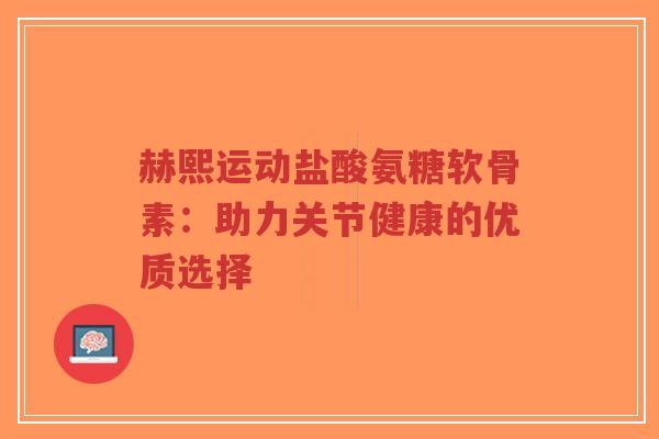 赫熙运动盐酸氨糖软骨素：助力关节健康的优质选择