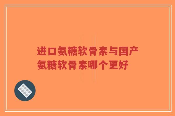 进口氨糖软骨素与国产氨糖软骨素哪个更好