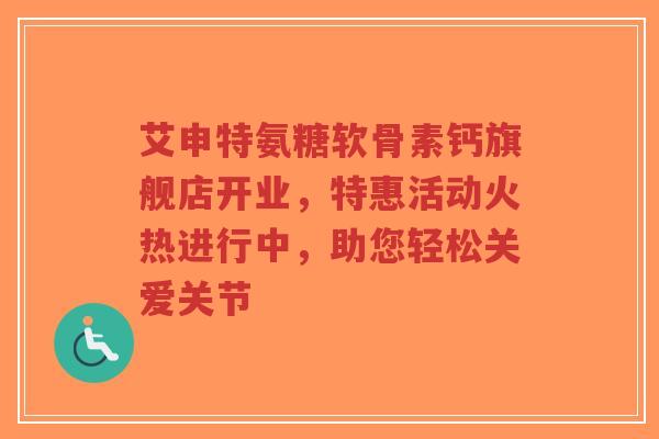 艾申特氨糖软骨素钙旗舰店开业，特惠活动火热进行中，助您轻松关爱关节