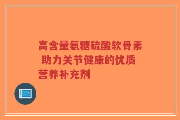 高含量氨糖硫酸软骨素 助力关节健康的优质营养补充剂