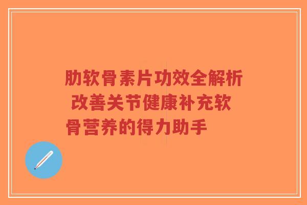 肋软骨素片功效全解析 改善关节健康补充软骨营养的得力助手