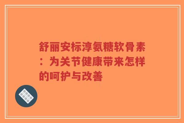 舒丽安标淳氨糖软骨素：为关节健康带来怎样的呵护与改善