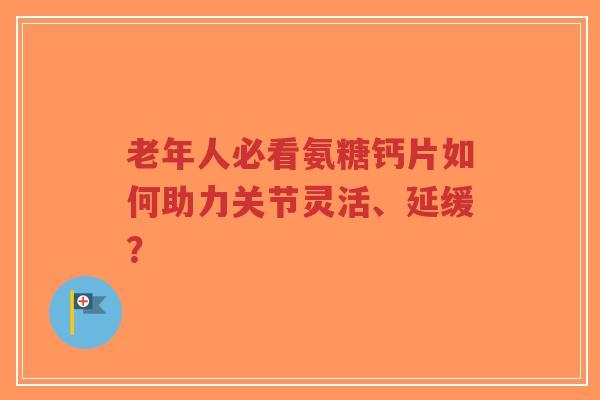 老年人必看氨糖钙片如何助力关节灵活、延缓？