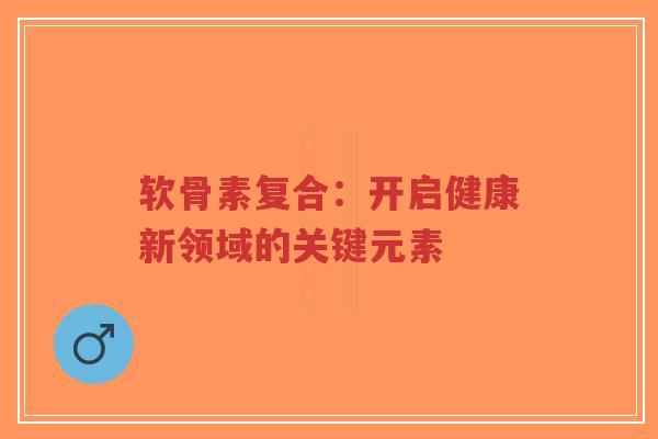 软骨素复合：开启健康新领域的关键元素