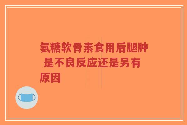 氨糖软骨素食用后腿肿 是不良反应还是另有原因