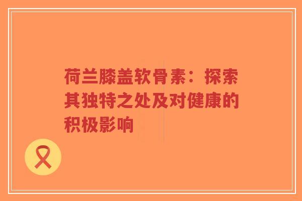 荷兰膝盖软骨素：探索其独特之处及对健康的积极影响