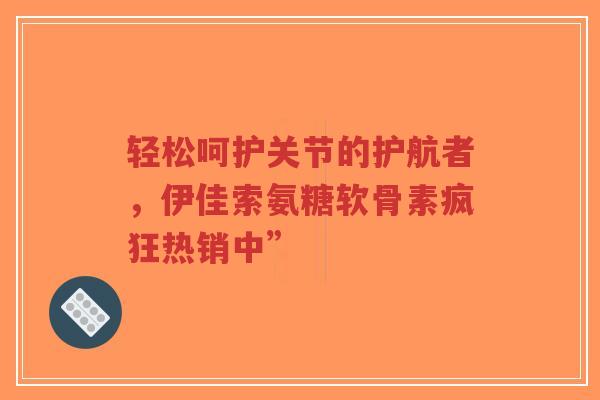 轻松呵护关节的护航者，伊佳索氨糖软骨素疯狂热销中”