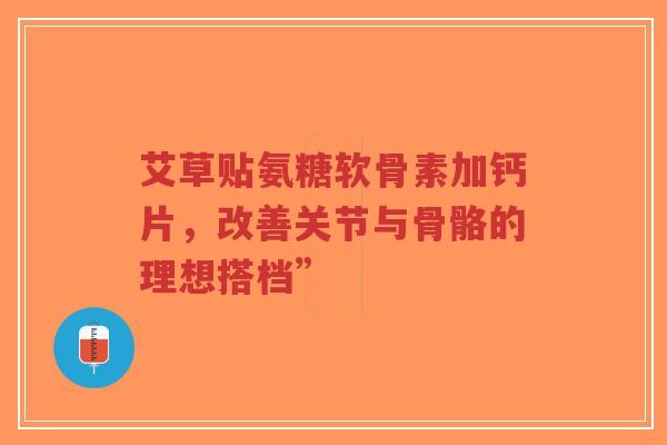 艾草贴氨糖软骨素加钙片，改善关节与骨骼的理想搭档”